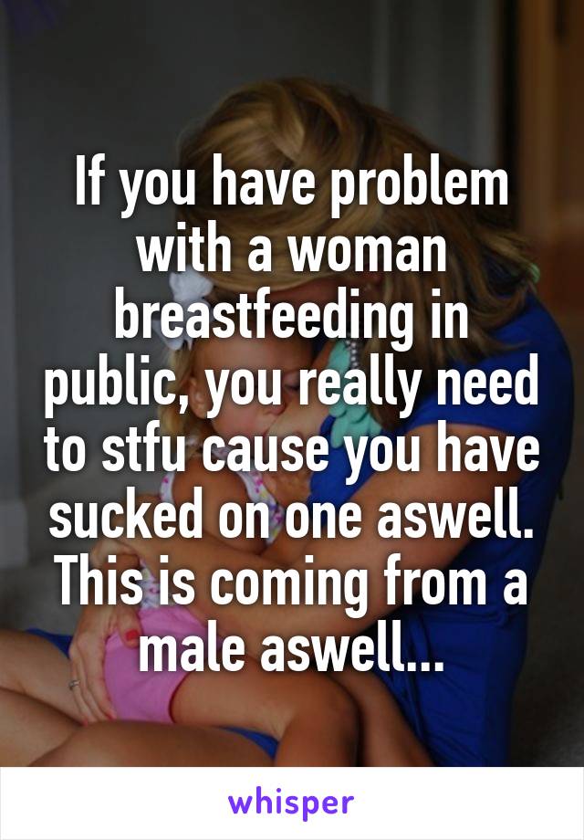 If you have problem with a woman breastfeeding in public, you really need to stfu cause you have sucked on one aswell. This is coming from a male aswell...