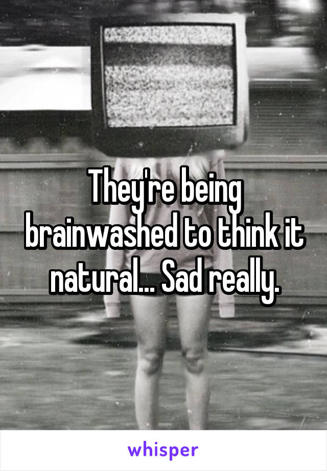 They're being brainwashed to think it natural... Sad really.