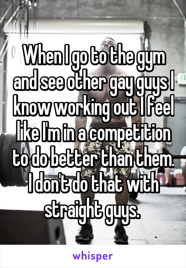 When I go to the gym and see other gay guys I know working out I feel like I'm in a competition to do better than them. I don't do that with straight guys. 