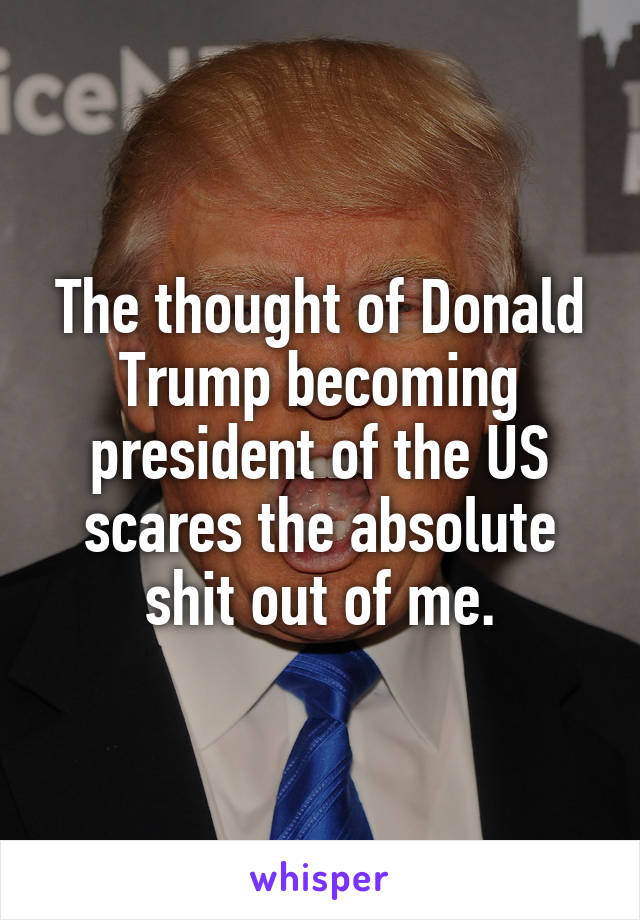 The thought of Donald Trump becoming president of the US scares the absolute shit out of me.