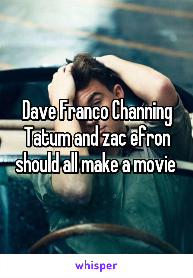 Dave Franco Channing Tatum and zac efron should all make a movie 