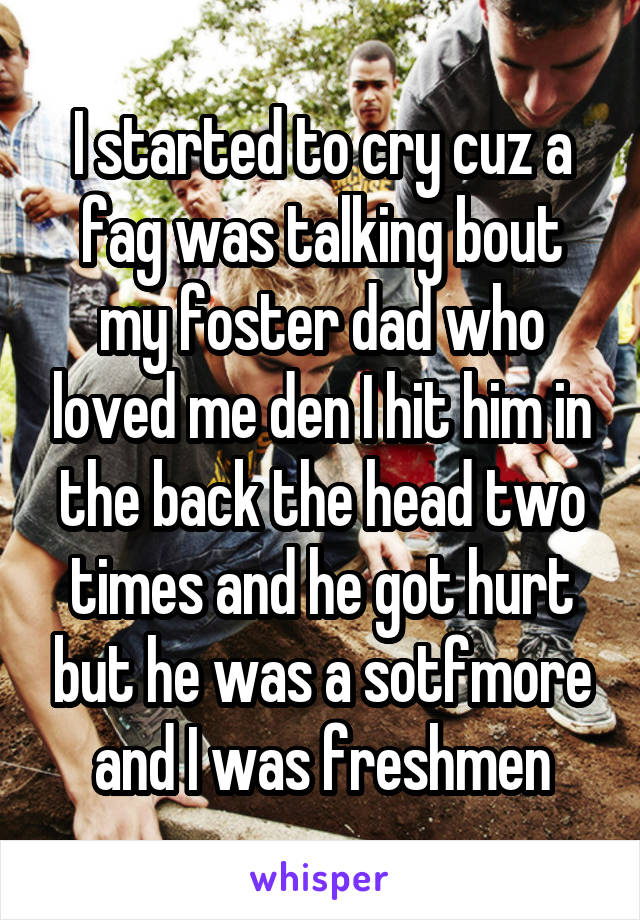 I started to cry cuz a fag was talking bout my foster dad who loved me den I hit him in the back the head two times and he got hurt but he was a sotfmore and I was freshmen