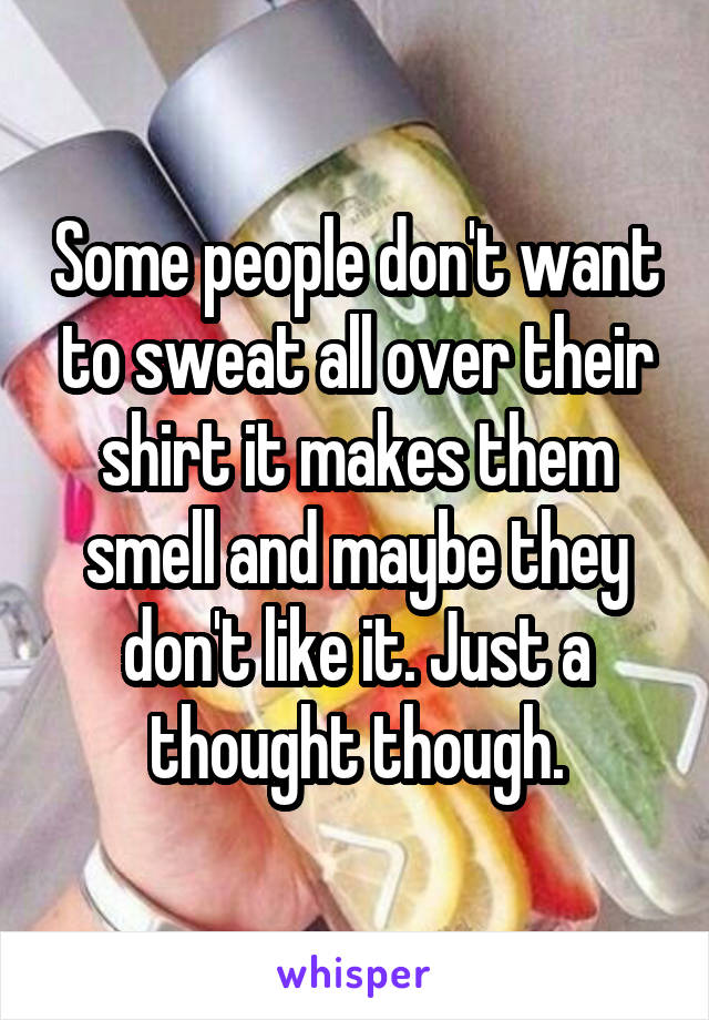 Some people don't want to sweat all over their shirt it makes them smell and maybe they don't like it. Just a thought though.