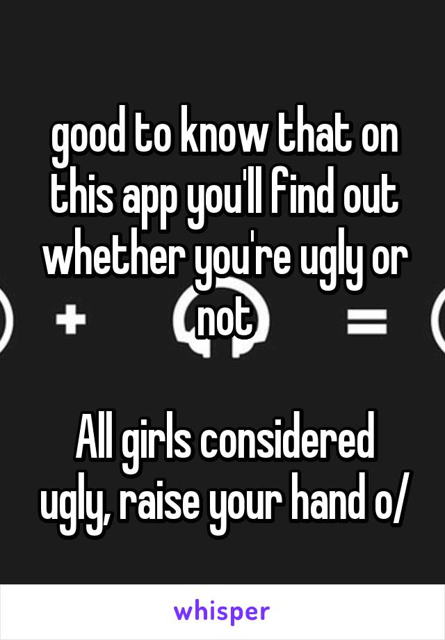 good to know that on this app you'll find out whether you're ugly or not

All girls considered ugly, raise your hand o/