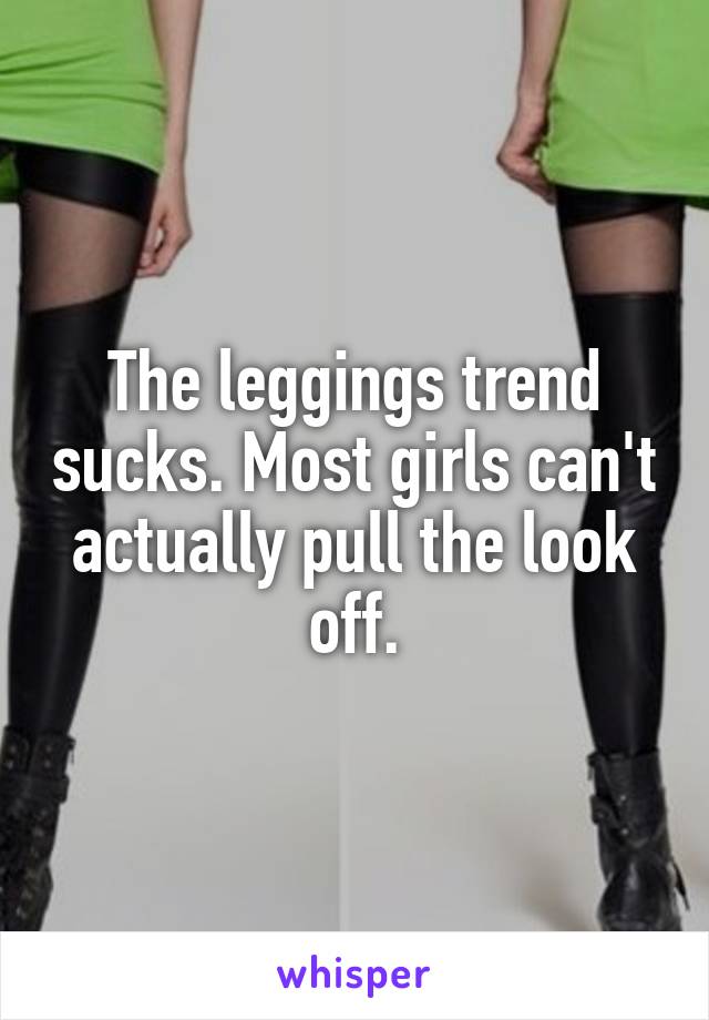 The leggings trend sucks. Most girls can't actually pull the look off.