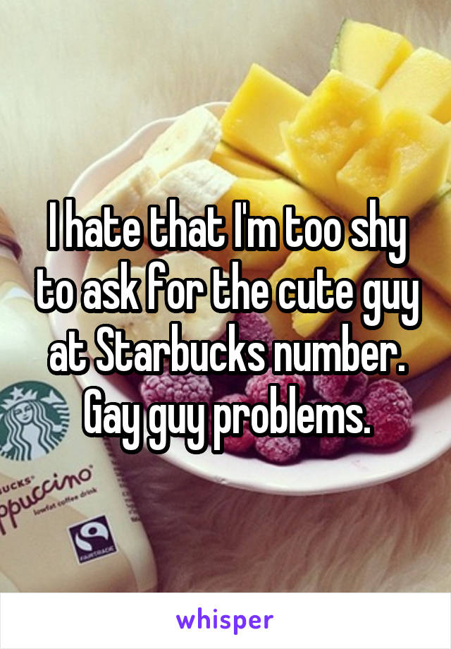 I hate that I'm too shy to ask for the cute guy at Starbucks number. Gay guy problems.
