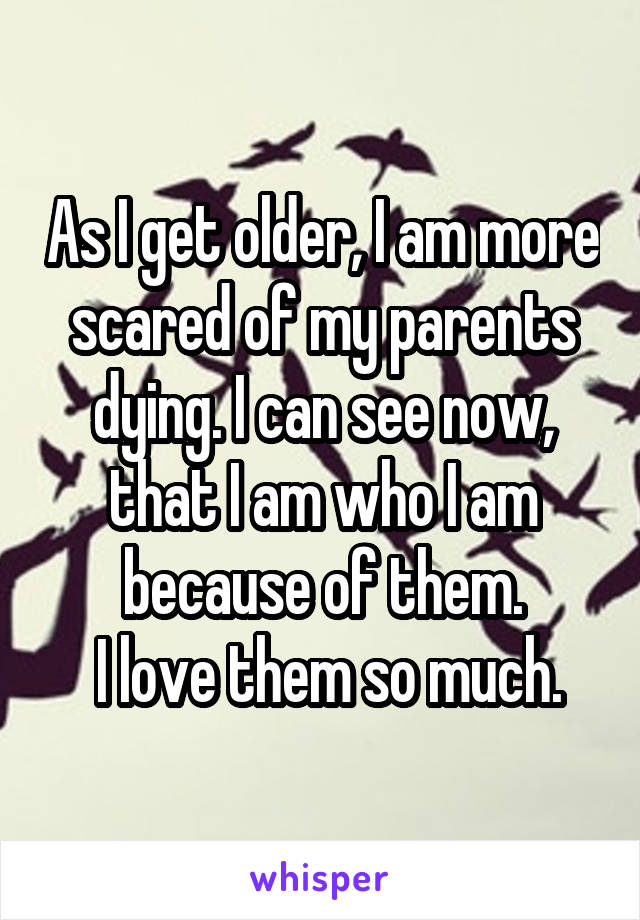 As I get older, I am more scared of my parents dying. I can see now, that I am who I am because of them.
 I love them so much.