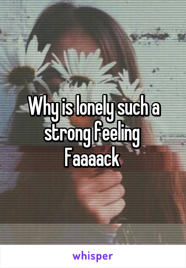 Why is lonely such a strong feeling 
Faaaack 