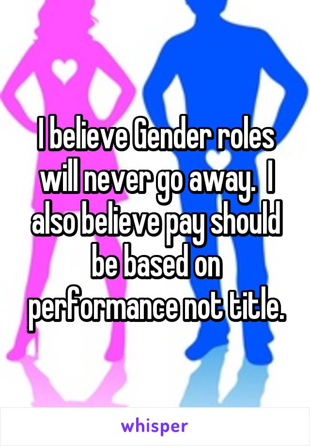 I believe Gender roles will never go away.  I also believe pay should be based on performance not title.