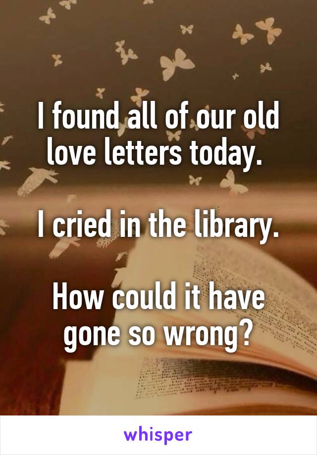 I found all of our old love letters today. 

I cried in the library.

How could it have gone so wrong?