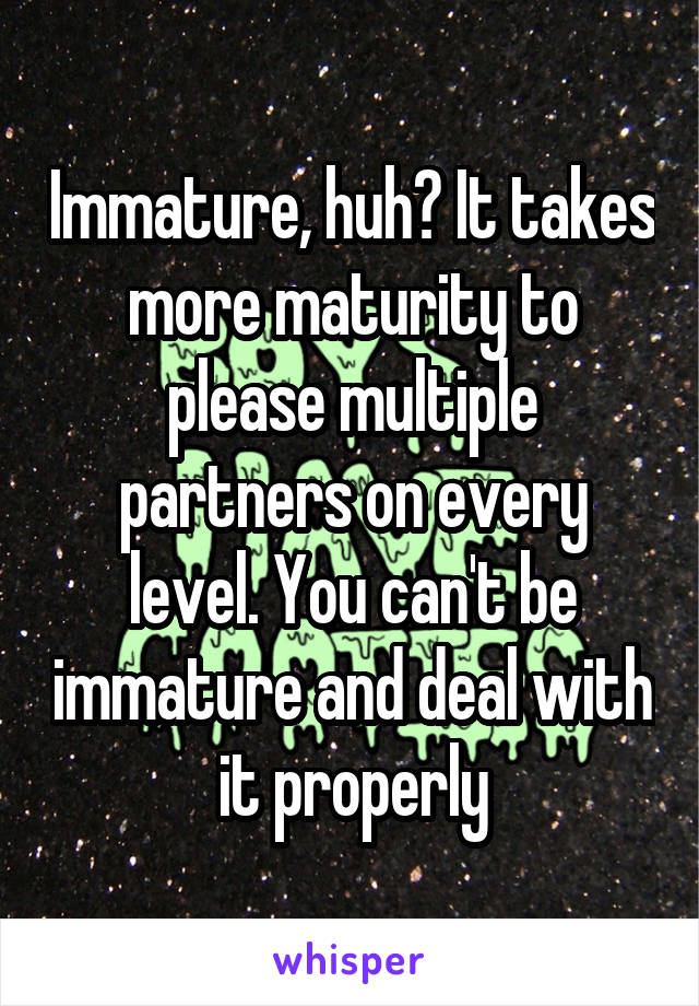 Immature, huh? It takes more maturity to please multiple partners on every level. You can't be immature and deal with it properly