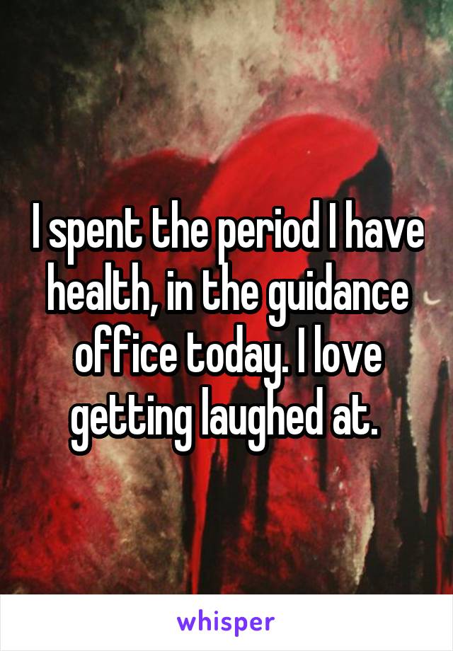 I spent the period I have health, in the guidance office today. I love getting laughed at. 