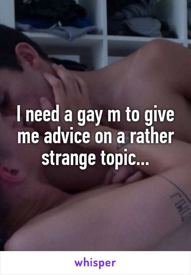 I need a gay m to give me advice on a rather strange topic...