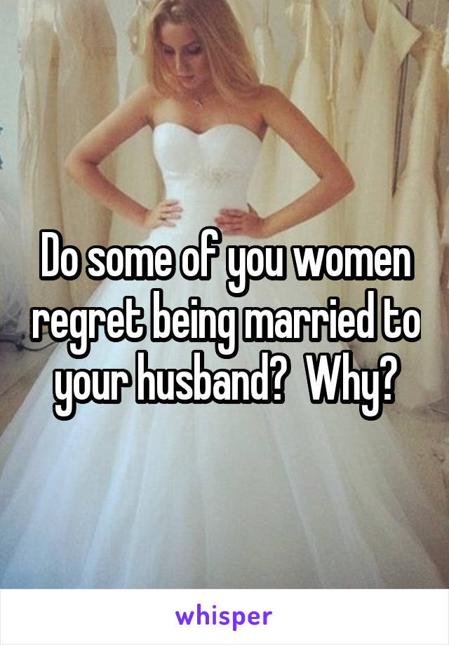 Do some of you women regret being married to your husband?  Why?