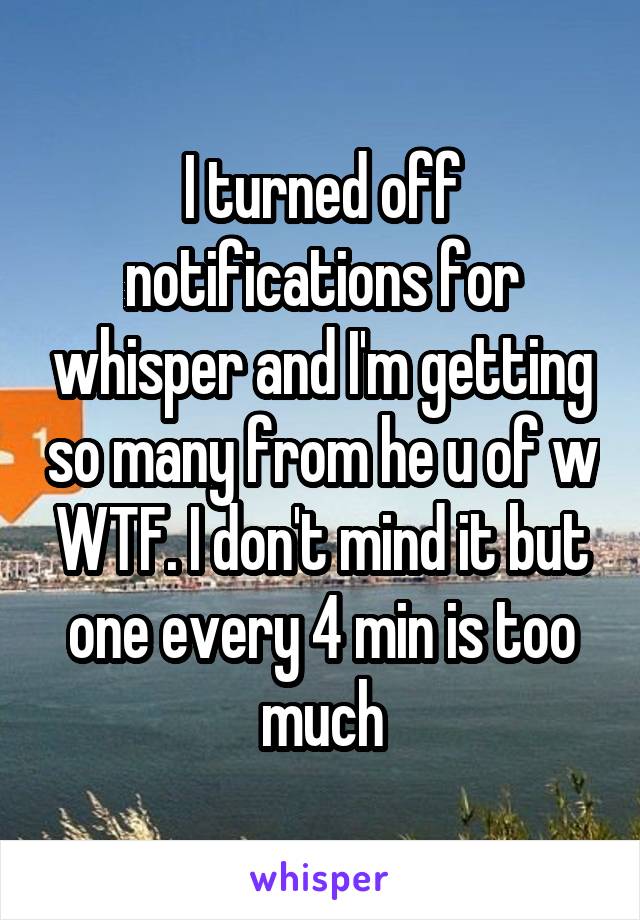 I turned off notifications for whisper and I'm getting so many from he u of w WTF. I don't mind it but one every 4 min is too much