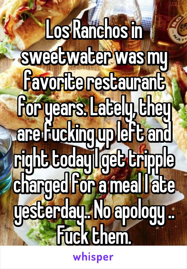 Los Ranchos in sweetwater was my favorite restaurant for years. Lately, they are fucking up left and right today I get tripple charged for a meal I ate yesterday.. No apology .. Fuck them.