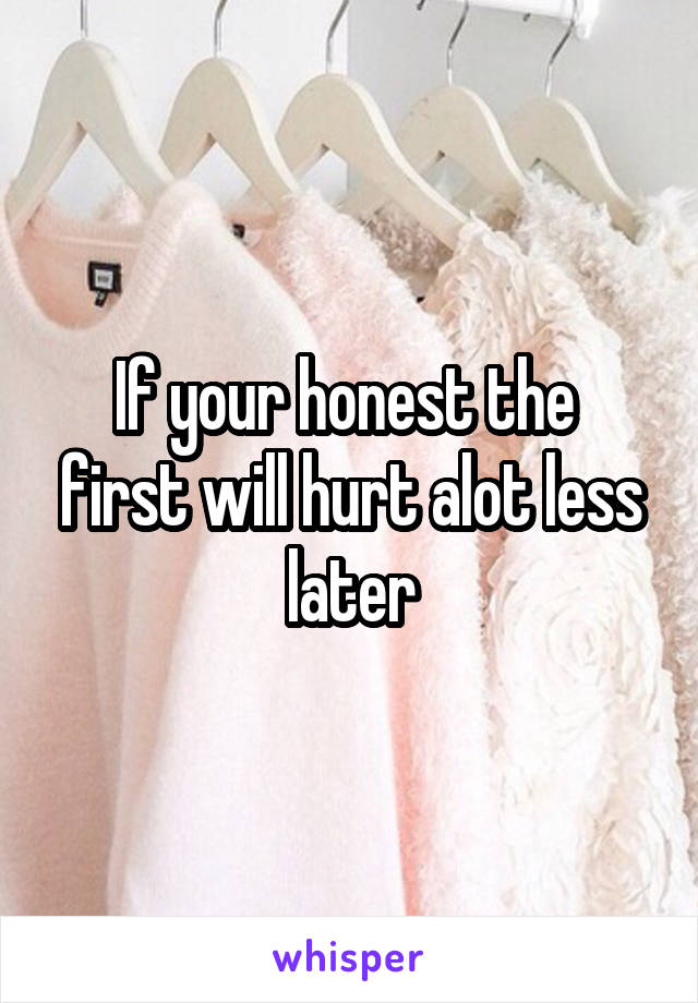 If your honest the  first will hurt alot less later