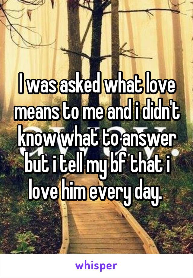 I was asked what love means to me and i didn't know what to answer but i tell my bf that i love him every day. 