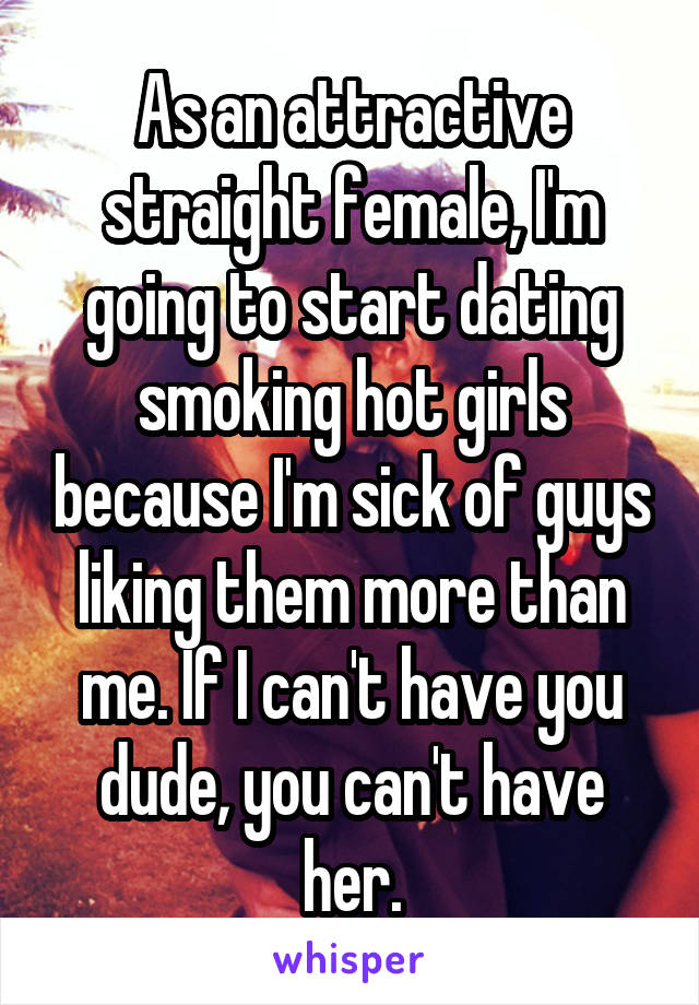 As an attractive straight female, I'm going to start dating smoking hot girls because I'm sick of guys liking them more than me. If I can't have you dude, you can't have her.