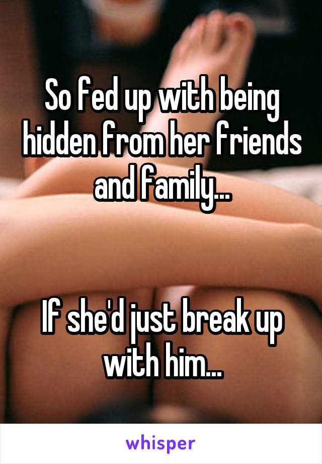 So fed up with being hidden from her friends and family...


If she'd just break up with him...