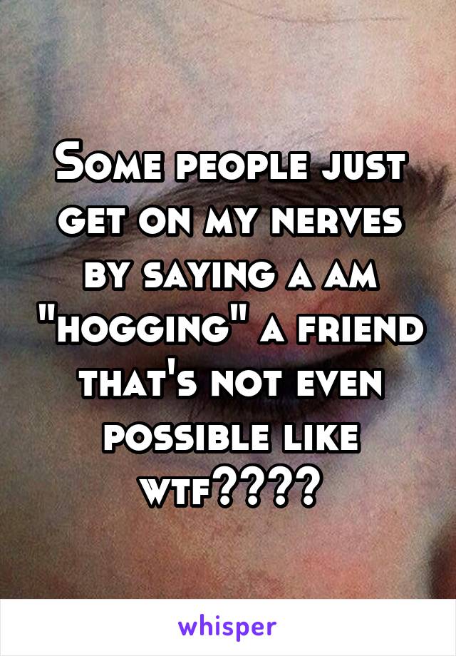 Some people just get on my nerves by saying a am "hogging" a friend that's not even possible like wtf????