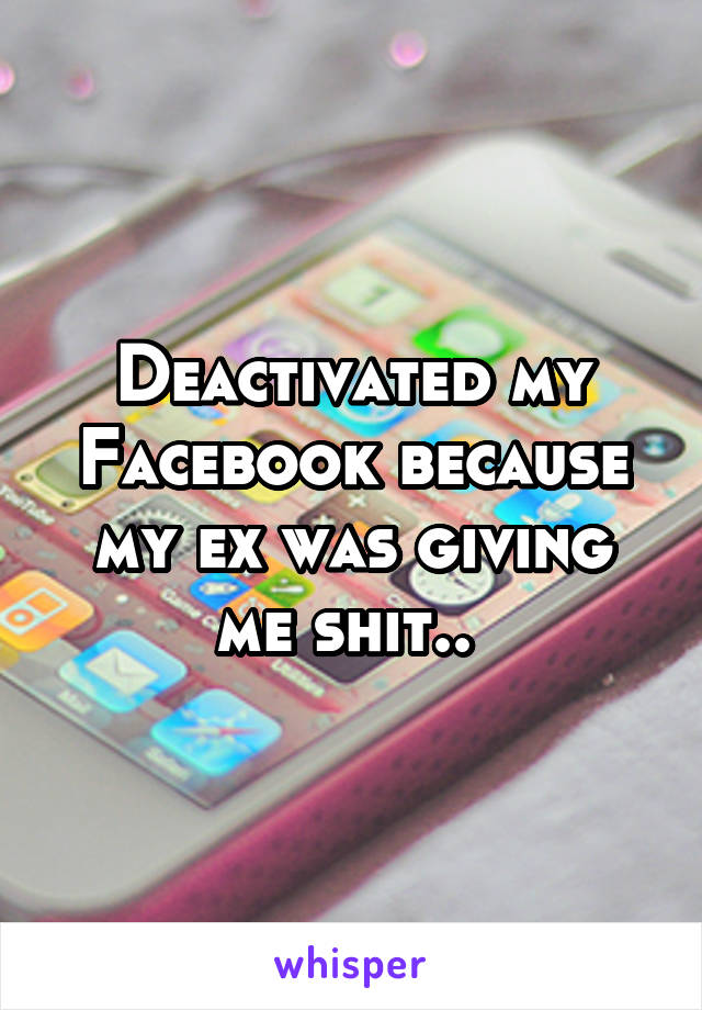 Deactivated my Facebook because my ex was giving me shit.. 