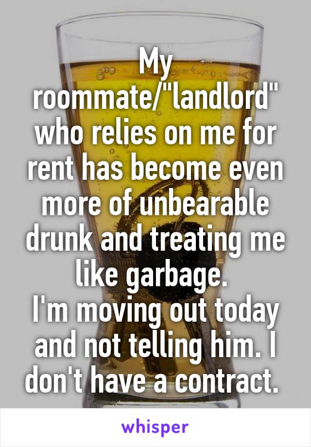 My roommate/"landlord" who relies on me for rent has become even more of unbearable drunk and treating me like garbage. 
I'm moving out today and not telling him. I don't have a contract. 