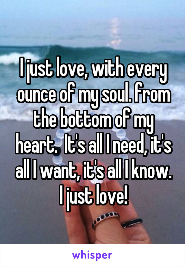 I just love, with every ounce of my soul. from the bottom of my heart.  It's all I need, it's all I want, it's all I know. I just love!