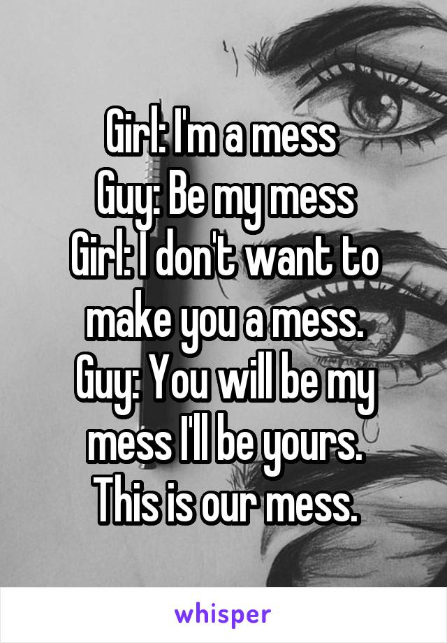 Girl: I'm a mess 
Guy: Be my mess
Girl: I don't want to make you a mess.
Guy: You will be my mess I'll be yours.
This is our mess.