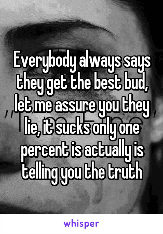 Everybody always says they get the best bud, let me assure you they lie, it sucks only one percent is actually is telling you the truth