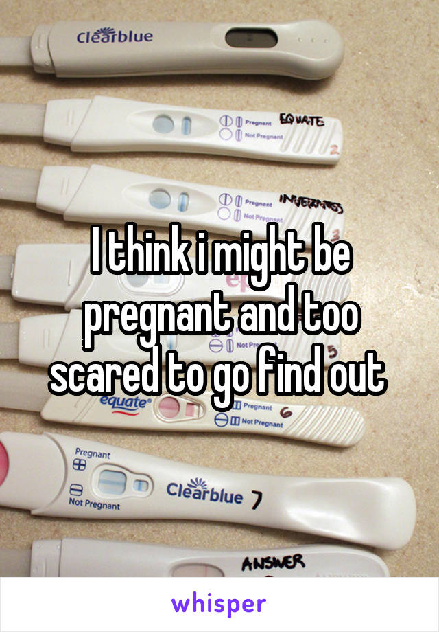 I think i might be pregnant and too scared to go find out 