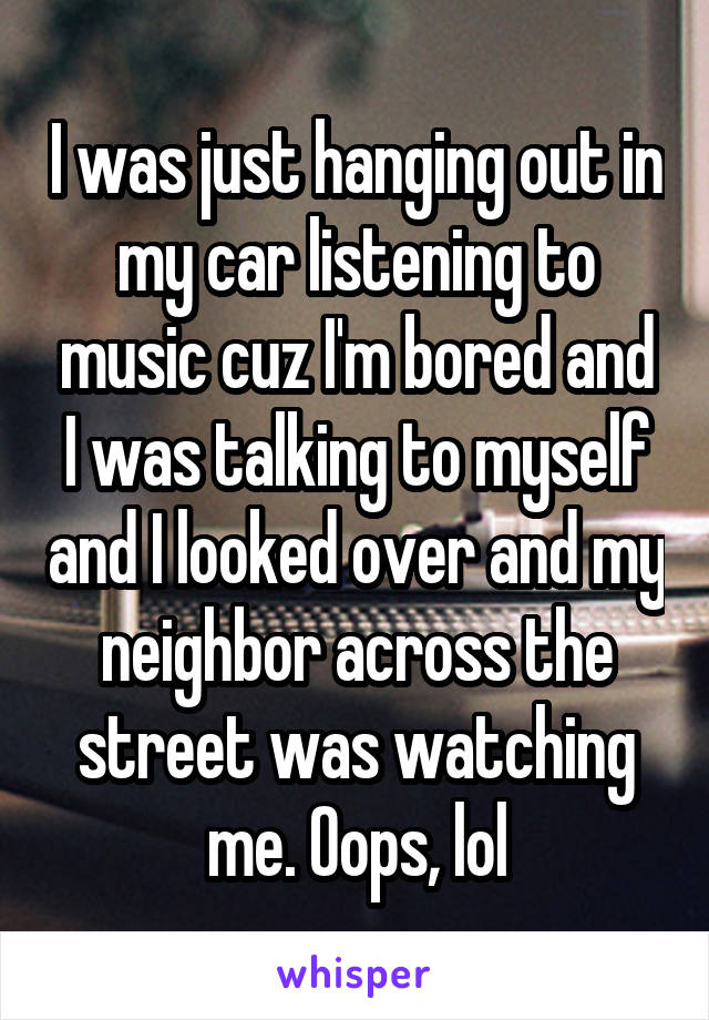 I was just hanging out in my car listening to music cuz I'm bored and I was talking to myself and I looked over and my neighbor across the street was watching me. Oops, lol