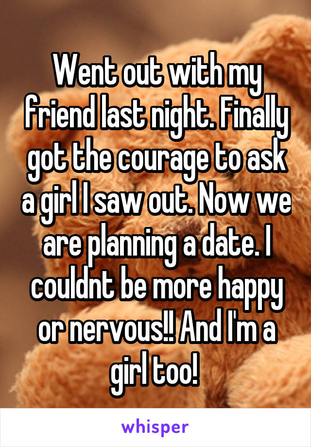 Went out with my friend last night. Finally got the courage to ask a girl I saw out. Now we are planning a date. I couldnt be more happy or nervous!! And I'm a girl too! 