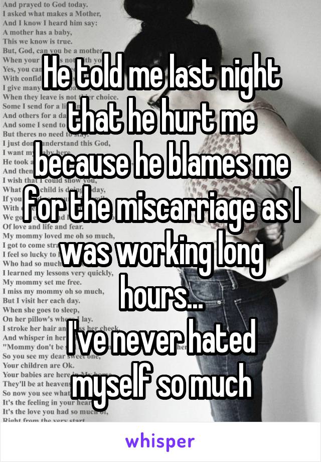He told me last night that he hurt me because he blames me for the miscarriage as I was working long hours...
I've never hated myself so much