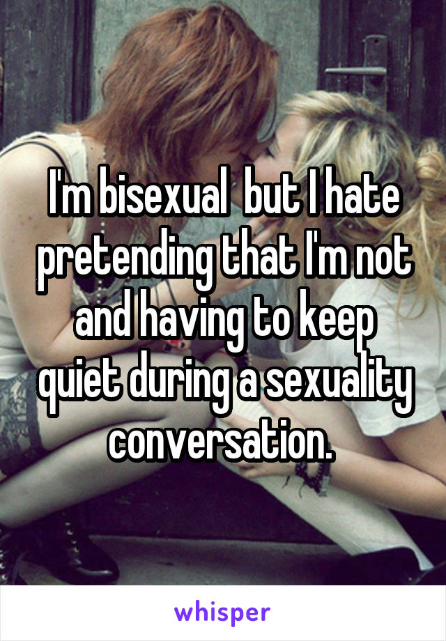 I'm bisexual  but I hate pretending that I'm not and having to keep quiet during a sexuality conversation. 