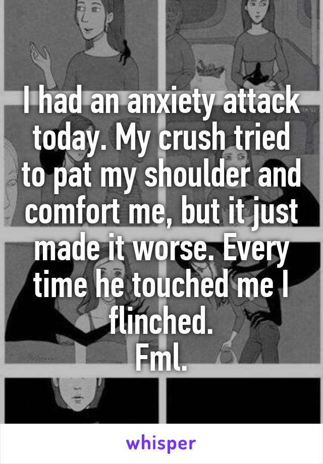 I had an anxiety attack today. My crush tried to pat my shoulder and comfort me, but it just made it worse. Every time he touched me I flinched.
Fml.