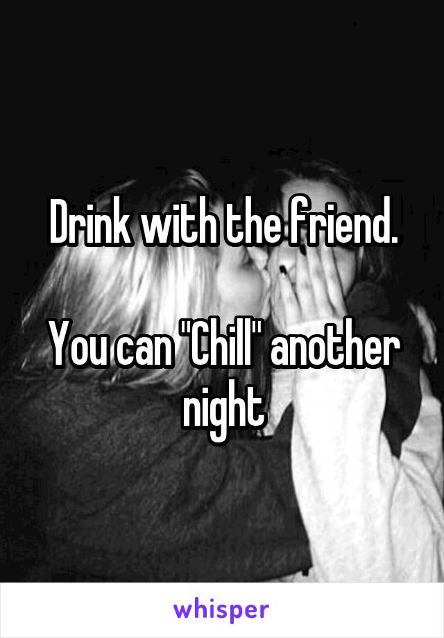 Drink with the friend.

You can "Chill" another night