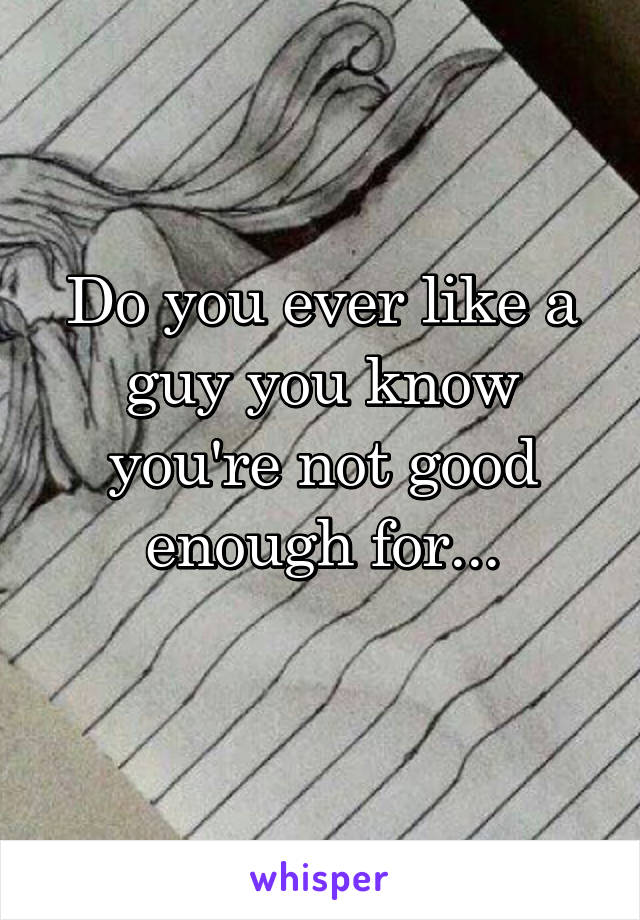 Do you ever like a guy you know you're not good enough for...
