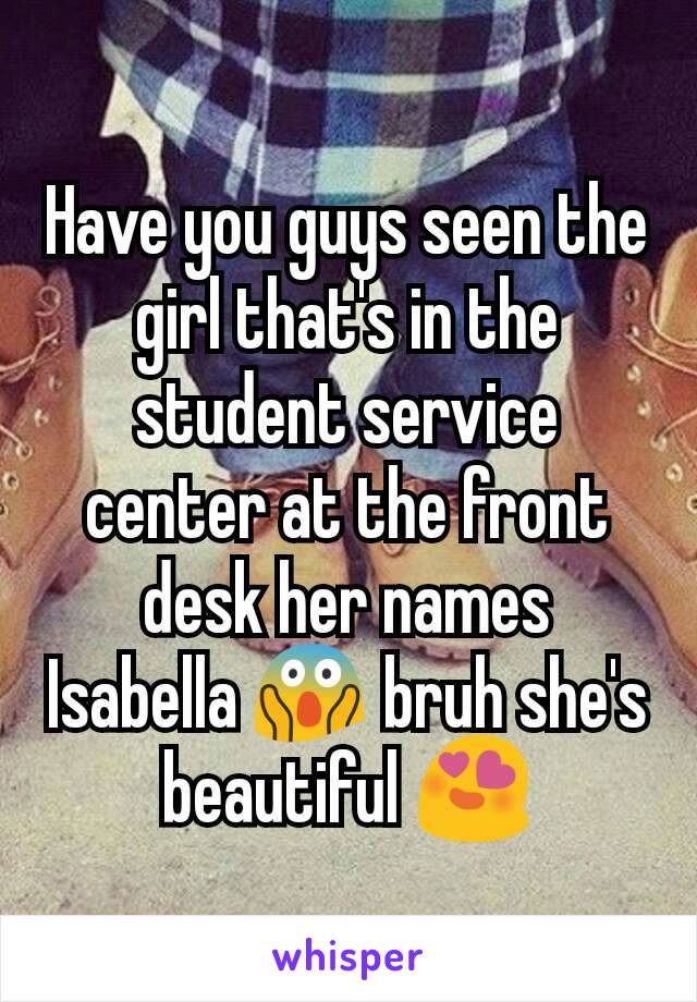 Have you guys seen the girl that's in the student service center at the front desk her names Isabella 😱 bruh she's beautiful 😍