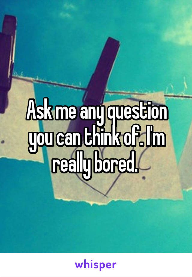 Ask me any question you can think of. I'm really bored. 