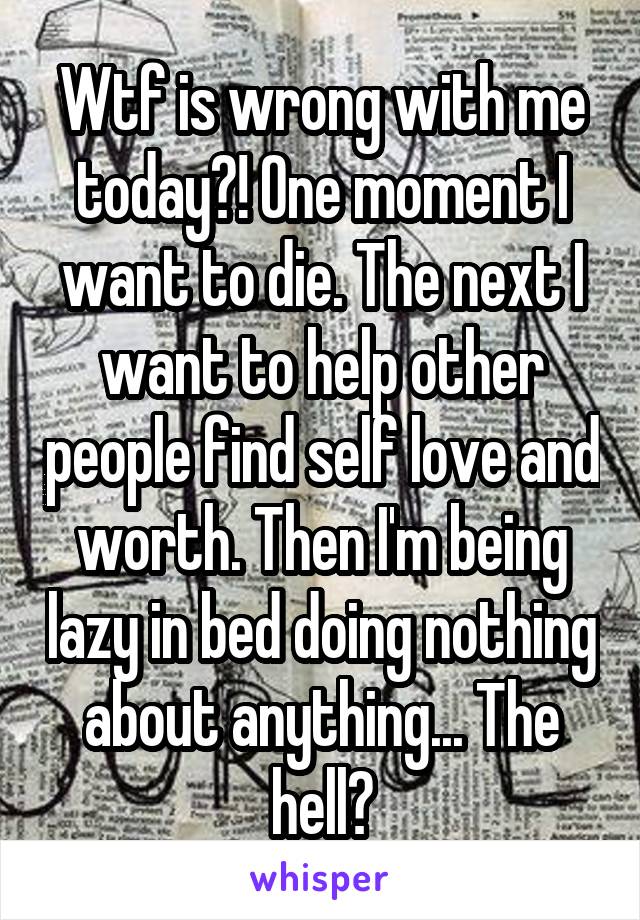 Wtf is wrong with me today?! One moment I want to die. The next I want to help other people find self love and worth. Then I'm being lazy in bed doing nothing about anything... The hell?