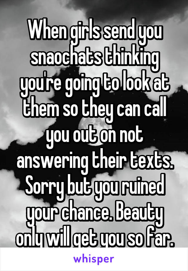 When girls send you snaochats thinking you're going to look at them so they can call you out on not answering their texts. Sorry but you ruined your chance. Beauty only will get you so far.