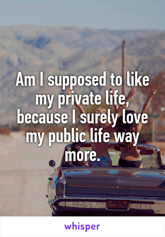 Am I supposed to like my private life, because I surely love my public life way more.