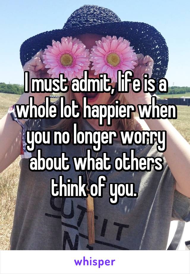 I must admit, life is a whole lot happier when you no longer worry about what others think of you. 