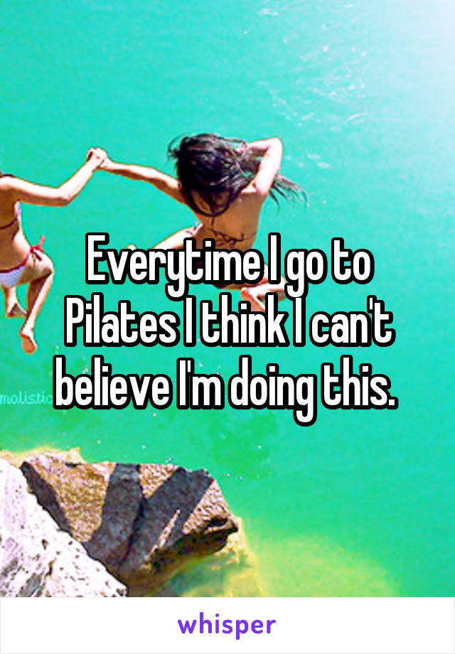 Everytime I go to Pilates I think I can't believe I'm doing this. 