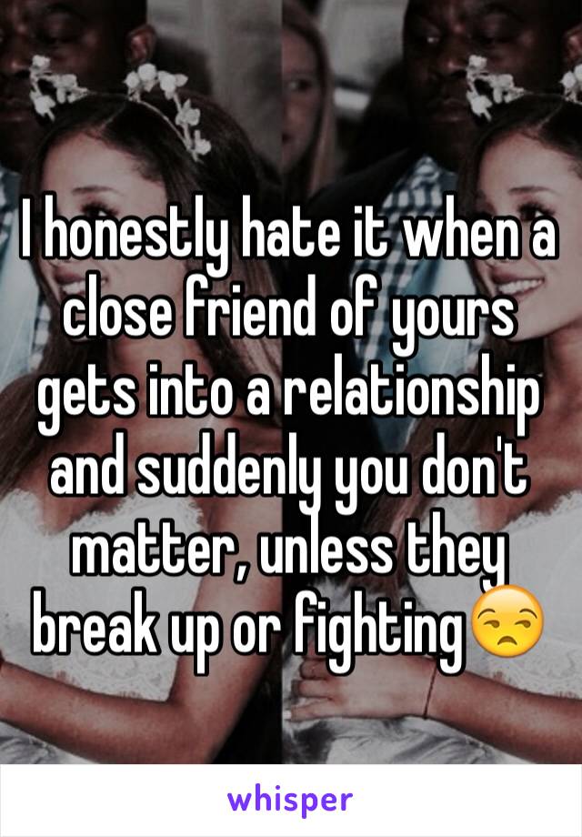 I honestly hate it when a close friend of yours gets into a relationship and suddenly you don't matter, unless they break up or fighting😒