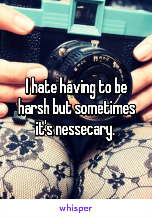 I hate having to be harsh but sometimes it's nessecary. 