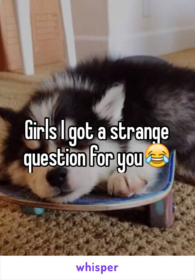 Girls I got a strange question for you😂