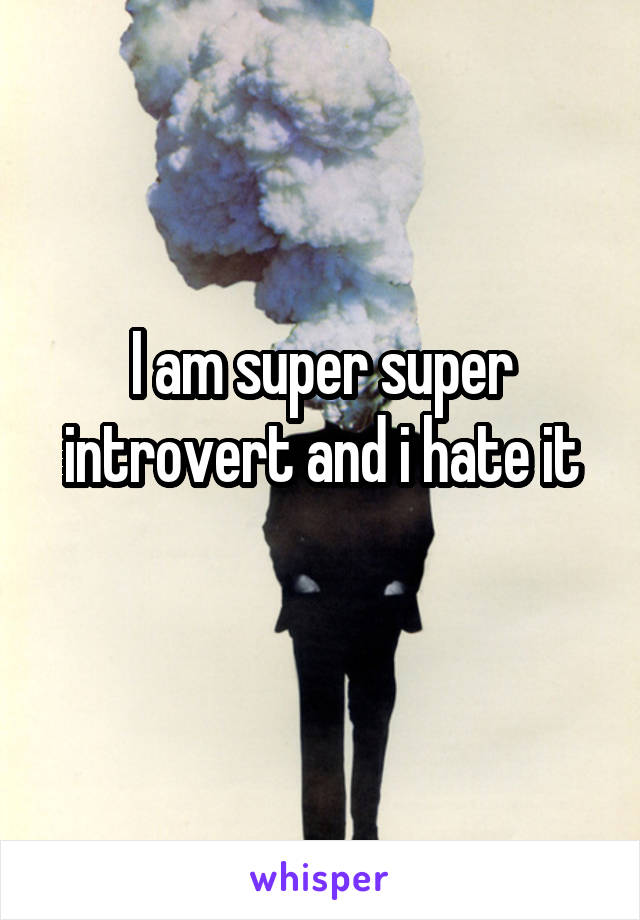 I am super super introvert and i hate it

