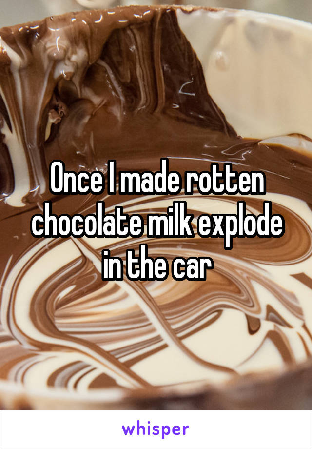 Once I made rotten chocolate milk explode in the car